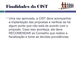 Finalidades da CIST
 Uma vez aprovada, a CIST deve acompanhar
a implantação das propostas e verificar se há
algum ponto que não está de acordo com o
proposto. Caso isso aconteça, ele deve
RECOMENDAR ao Conselho que realize a
fiscalização e tome as devidas providências.
 