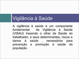 A vigilância à saúde é um componente
fundamental da Vigilância à Saúde
(VISAU) trazendo o olhar da Saúde do
trabalhador, e seus determinantes, riscos e
danos à saúde , necessários para
prevenção e promoção à saúde da
população.
Vigilância à Saúde
 