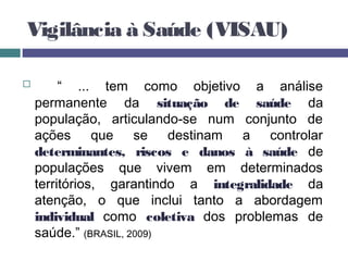 Vigilância à Saúde (VISAU)
 “ ... tem como objetivo a análise
permanente da situação de saúde da
população, articulando-se num conjunto de
ações que se destinam a controlar
determinantes, riscos e danos à saúde de
populações que vivem em determinados
territórios, garantindo a integralidade da
atenção, o que inclui tanto a abordagem
individual como coletiva dos problemas de
saúde.” (BRASIL, 2009)
 