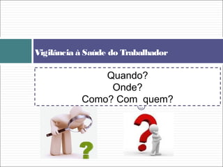 Vigilância à Saúde do Trabalhador
Quando?
Onde?
Como? Com quem?
 