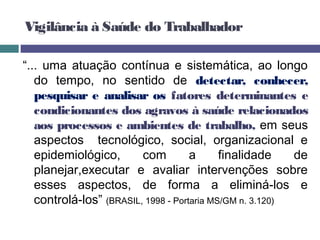 Vigilância à Saúde do Trabalhador
“... uma atuação contínua e sistemática, ao longo
do tempo, no sentido de detectar, conhecer,
pesquisar e analisar os fatores determinantes e
condicionantes dos agravos à saúde relacionados
aos processos e ambientes de trabalho, em seus
aspectos tecnológico, social, organizacional e
epidemiológico, com a finalidade de
planejar,executar e avaliar intervenções sobre
esses aspectos, de forma a eliminá-los e
controlá-los” (BRASIL, 1998 - Portaria MS/GM n. 3.120)
 