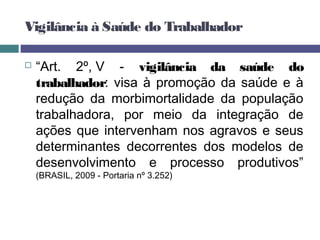  “Art. 2º, V - vigilância da saúde do
trabalhador: visa à promoção da saúde e à
redução da morbimortalidade da população
trabalhadora, por meio da integração de
ações que intervenham nos agravos e seus
determinantes decorrentes dos modelos de
desenvolvimento e processo produtivos”
(BRASIL, 2009 - Portaria nº 3.252)
Vigilância à Saúde do Trabalhador
 