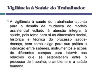 Vigilância à Saúde do Trabalhador
 A vigilância à saúde do trabalhador aponta
para o desafio da mudança do modelo
assistencial voltado à atenção integral à
saúde, pois toma para si as dimensões social,
histórica e técnica do processo saúde-
doença, bem como exige para sua prática a
interação entre saberes, instrumentos e ações
de diferentes campos para intervir nas
relações que se estabelecem entre o
processo de trabalho, o ambiente e a saúde
humana.
 