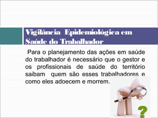 Vigilância Epidemiológica em
Saúde do Trabalhador
Para o planejamento das ações em saúde
do trabalhador é necessário que o gestor e
os profissionais de saúde do território
saibam quem são esses trabalhadores e
como eles adoecem e morrem.
 
