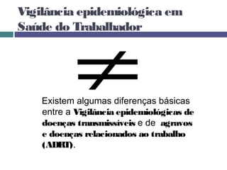 Vigilância epidemiológica em
Saúde do Trabalhador
Existem algumas diferenças básicas
entre a Vigilância epidemiológicas de
doenças transmissíveis e de agravos
e doenças relacionados ao trabalho
(ADRT).
 