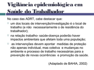 Vigilância epidemiológica em
Saúde do Trabalhador
No caso das ADRT, cabe destacar que:
 um dos locais de intervenção/investigação é o local de
trabalho (e não necessariamente o de residência do
trabalhador);
 na relação trabalho- saúde-doença poderão haver
impactos ambientais que afetam toda uma população;
 as intervenções devem apontar medidas de proteção
não apenas individual, mas coletiva e mudanças no
ambiente e processo de trabalho necessárias para a
prevenção de novas ocorrências e promoção da saúde.
(Adaptado de BAHIA, 2002)
 