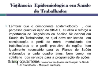 Vigilância Epidemiológica emSaúde
do Trabalhador
 Lembrar que o componente epidemiológico , que
perpassa qualquer ação de VISAU, atualiza e reforça a
importância do Diagnóstico ou Analise Situacional em
Saúde do Trabalhador, no qual deve ser levado em
consideração o perfil de morbi- mortalidade dos
trabalhadores e o perfil produtivo da região; item
igualmente necessário para os Planos de Saúde
elaborados a cada quadro anos, bem como, no
cotidiano dos serviços para a programação de ações
em ST nos territórios.Veja mais detalhes no manual de Análise da Situação de Saúde
do Trabalhador – Ministério da Saúde
 