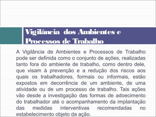 A Vigilância de Ambientes e Processos de Trabalho
pode ser definida como o conjunto de ações, realizadas
tanto fora do ambiente de trabalho, como dentro dele,
que visam à prevenção e a redução dos riscos aos
quais os trabalhadores, formais ou informais, estão
expostos em decorrência de um ambiente, de uma
atividade ou de um processo de trabalho. Tais ações
vão desde a investigação das formas de adoecimento
do trabalhador até o acompanhamento da implantação
das medidas interventivas recomendadas no
estabelecimento objeto da ação.
Vigilância dos Ambientes e
Processos de Trabalho
 