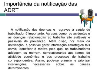 Importância da notificação das
ADRT
A notificação das doenças e agravos à saúde do
trabalhador é importante. Agravos como os acidentes e
as doenças relacionadas ao trabalho são evitáveis e
passíveis de prevenção. Além disso, por meio da
notificação, é possível gerar informação estratégica tais
como, identificar o motivo pelo qual os trabalhadores
adoecem ou morrem, correlacionando aos ramos de
atividade econômica e aos processos de trabalho
correspondentes. Assim, pode-se planejar e priorizar
intervenções necessárias sobre as causas
determinantes.
 