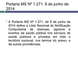 Portaria MS Nº 1.271. 6 de junho de
2014
 A Portaria MS Nº 1.271, de 6 de junho de
2014 define a Lista Nacional de Notificação
Compulsória de doenças, agravos e
eventos de saúde pública nos serviços de
saúde públicos e privados em todo o
território nacional, nos termos do anexo, e
dá outras providências.
 