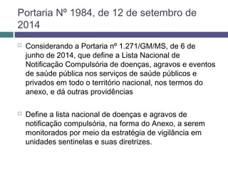 Portaria Nº 1984, de 12 de setembro de
2014
 Considerando a Portaria nº 1.271/GM/MS, de 6 de
junho de 2014, que define a Lista Nacional de
Notificação Compulsória de doenças, agravos e eventos
de saúde pública nos serviços de saúde públicos e
privados em todo o território nacional, nos termos do
anexo, e dá outras providências
 Define a lista nacional de doenças e agravos de
notificação compulsória, na forma do Anexo, a serem
monitorados por meio da estratégia de vigilância em
unidades sentinelas e suas diretrizes.
 