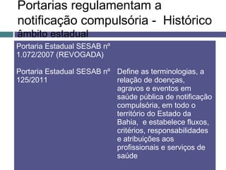 Portarias regulamentam a
notificação compulsória - Histórico
âmbito estadual
Portaria Estadual SESAB nº
1.072/2007 (REVOGADA)
Portaria Estadual SESAB nº
125/2011
Define as terminologias, a
relação de doenças,
agravos e eventos em
saúde pública de notificação
compulsória, em todo o
território do Estado da
Bahia, e estabelece fluxos,
critérios, responsabilidades
e atribuições aos
profissionais e serviços de
saúde
 