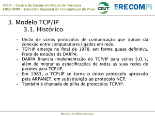 CEUT – Centro de Ensino Uniﬁcado de Teresina 
ERECOMPI – Encontro Regional de Computação do Piauí

3. Modelo TCP/IP

3.1. Histórico
-  União de vários protocolos de comunicação que tratam da
conexão entre computadores ligados em rede. 
-  TCP/IP emerge no ﬁnal de 1978, em forma quase deﬁnitiva.
Fruto de estudos da DARPA.
-  DARPA ﬁnancia implementação do TCP/IP para vários S.O.’s,
além de migrar as especiﬁcações de todas as suas redes de
pacotes para TCP/IP.

-  Em 1983, o TCP/IP se torna o único protocolo aprovado
pela ARPANET, em substituição ao protocolo NCP.
-  Também é chamado de pilha de protocolos TCP/IP.

Marllus de Melo Lustosa

 