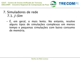 CEUT – Centro de Ensino Uniﬁcado de Teresina 
ERECOMPI – Encontro Regional de Computação do Piauí

7. Simuladores de rede

7.1. J-Sim
-  É, em geral, o mais lento. No entanto, resolve
alguns tipos de simulações complexas em menos
tempo e pequenas simulações com baixo consumo
de memória.

Marllus de Melo Lustosa

 