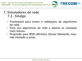 CEUT – Centro de Ensino Uniﬁcado de Teresina 
ERECOMPI – Encontro Regional de Computação do Piauí

7. Simuladores de rede

7.2. Sinalgo
-  Framework para testes e validações de algoritmos
de rede.
-  Foca nos algoritmos de rede e abstrai as camadas
mais baixas.
-  Projetado para WSN (Wireless Sensor Network), mas,
não limitado a estas.

Marllus de Melo Lustosa

 