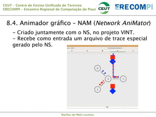CEUT – Centro de Ensino Uniﬁcado de Teresina 
ERECOMPI – Encontro Regional de Computação do Piauí

8.4. Animador gráﬁco – NAM (Network AniMator)
-  Criado juntamente com o NS, no projeto VINT.
-  Recebe como entrada um arquivo de trace especial
gerado pelo NS.

Marllus de Melo Lustosa

 