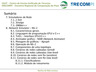 CEUT – Centro de Ensino Uniﬁcado de Teresina 
ERECOMPI – Encontro Regional de Computação do Piauí

Sumário
7. Simuladores de Rede

7.1. J-Sim

7.2. Sinalgo

7.3. OMNet++
8. Network Simulator - NS-2

8.1. Características gerais

8.2. Linguagem de programação OTcl e C++

8.3. TclCL – Interface OTcl/C++



8.4. Animador gráﬁco – NAM (Network Animator)

8.5. Plotagem de gráﬁcos – Xgraph 

8.6. Operação do NS-2

8.7. Componentes de uma topologia

8.8. Cenários de redes cabeadas (wired)

8.9. Cenários de redes cabeadas (low level)

8.10. Cenários de redes sem ﬁo (wireless)

8.11. Cenários de redes sem ﬁo (low level)


8.11.1. Classiﬁcadores


8.11.2. Módulo de roteamento



Marllus de Melo Lustosa

 