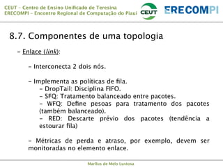 CEUT – Centro de Ensino Uniﬁcado de Teresina 
ERECOMPI – Encontro Regional de Computação do Piauí

8.7. Componentes de uma topologia
-  Enlace (link):
-  Interconecta 2 dois nós.
-  Implementa as políticas de ﬁla.
-  DropTail: Disciplina FIFO.
-  SFQ: Tratamento balanceado entre pacotes.
-  WFQ: Deﬁne pesoas para tratamento dos pacotes
(também balanceado).
-  RED: Descarte prévio dos pacotes (tendência a
estourar ﬁla)
-  Métricas de perda e atraso, por exemplo, devem ser
monitoradas no elemento enlace.
Marllus de Melo Lustosa

 