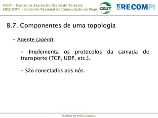 CEUT – Centro de Ensino Uniﬁcado de Teresina 
ERECOMPI – Encontro Regional de Computação do Piauí

8.7. Componentes de uma topologia
-  Agente (agent):

-  Implementa os protocolos da camada de
transporte (TCP, UDP, etc.).
-  São conectados aos nós.


Marllus de Melo Lustosa

 