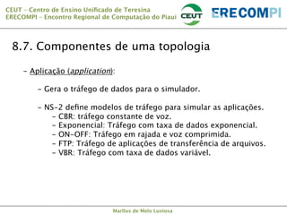CEUT – Centro de Ensino Uniﬁcado de Teresina 
ERECOMPI – Encontro Regional de Computação do Piauí

8.7. Componentes de uma topologia
-  Aplicação (application):
-  Gera o tráfego de dados para o simulador.
-  NS-2 deﬁne modelos de tráfego para simular as aplicações.
-  CBR: tráfego constante de voz.
-  Exponencial: Tráfego com taxa de dados exponencial.
-  ON-OFF: Tráfego em rajada e voz comprimida.
-  FTP: Tráfego de aplicações de transferência de arquivos.
-  VBR: Tráfego com taxa de dados variável.


Marllus de Melo Lustosa

 