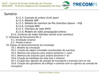 CEUT – Centro de Ensino Uniﬁcado de Teresina 
ERECOMPI – Encontro Regional de Computação do Piauí

Sumário


8.11.3. Camada de enlace (Link layer)




8.11.4. Módulo ARP






8.11.5. Módulo de interface de ﬁla (Interface Queue - IFQ)


8.11.6. Camada MAC


8.11.7. Interface de rede (PHY)


8.11.8. Modelo de rádio propagação/antena

8.12. Cenários de redes híbridas (wired-cum-wireless)

9. Utilização da ferramenta NS-2

9.1. Instalação original

9.2. Projeto Liowsn
10. Etapas no desenvolvimento da simulação

10.1. Modelo da simulação

10.2. Criação do objeto simulador (escalonador de eventos)

10.4. Abertura de arquivos para análise posterior (*.nam)

10.5. Abertura de arquivos para análise posterior (*.tr)

10.6. Criação da topologia da rede (nós e enlaces)

10.7. Criação dos agentes da camada de transporte e conexão com os nós

10.8. Criação dos geradores de tráfego e conexão com os agentes da camada de
transporte






Marllus de Melo Lustosa

 