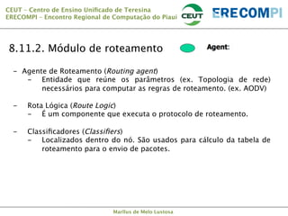 CEUT – Centro de Ensino Uniﬁcado de Teresina 
ERECOMPI – Encontro Regional de Computação do Piauí

8.11.2. Módulo de roteamento
-  Agente de Roteamento (Routing agent)
-  Entidade que reúne os parâmetros (ex. Topologia de rede)
necessários para computar as regras de roteamento. (ex. AODV)

-  Rota Lógica (Route Logic)
-  É um componente que executa o protocolo de roteamento.

-  Classiﬁcadores (Classiﬁers)
-  Localizados dentro do nó. São usados para cálculo da tabela de
roteamento para o envio de pacotes.

Marllus de Melo Lustosa

 