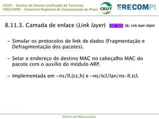 CEUT – Centro de Ensino Uniﬁcado de Teresina 
ERECOMPI – Encontro Regional de Computação do Piauí

8.11.3. Camada de enlace (Link layer)
-  Simular os protocolos de link de dados (Fragmentação e
Defragmentação dos pacotes).
-  Setar o endereço de destino MAC no cabeçalho MAC do
pacote com o auxílio do módulo ARP.
-  Implementada em ~ns/ll.{cc,h} e ~ns/tcl/lan/ns-ll.tcl.

Marllus de Melo Lustosa

 