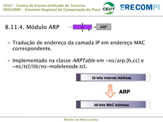 CEUT – Centro de Ensino Uniﬁcado de Teresina 
ERECOMPI – Encontro Regional de Computação do Piauí

8.11.4. Módulo ARP
-  Tradução de endereço da camada IP em endereço MAC
correspondente.
-  Implementado na classe ARPTable em ~ns/arp.{h,cc} e
~ns/tcl/lib/ns-mobilenode.tcl.

Marllus de Melo Lustosa

 