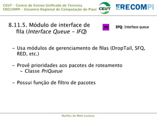 CEUT – Centro de Ensino Uniﬁcado de Teresina 
ERECOMPI – Encontro Regional de Computação do Piauí

8.11.5. Módulo de interface de
ﬁla (Interface Queue - IFQ)
-  Usa módulos de gerenciamento de ﬁlas (DropTail, SFQ,
RED, etc.)

-  Provê prioridades aos pacotes de roteamento
-  Classe PriQueue

-  Possui função de ﬁltro de pacotes



Marllus de Melo Lustosa

 