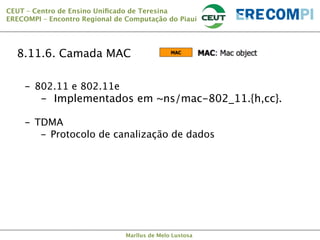 CEUT – Centro de Ensino Uniﬁcado de Teresina 
ERECOMPI – Encontro Regional de Computação do Piauí

8.11.6. Camada MAC
-  802.11 e 802.11e

-  Implementados em ~ns/mac-802_11.{h,cc}.
-  TDMA
-  Protocolo de canalização de dados



Marllus de Melo Lustosa

 