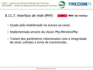 CEUT – Centro de Ensino Uniﬁcado de Teresina 
ERECOMPI – Encontro Regional de Computação do Piauí

8.11.7. Interface de rede (PHY)
-  Usado pelo mobilenode no acesso ao canal.
-  Implementada através da classe Phy/WirelessPhy.
-  Tratam dos parâmetros relacionados com a integridade
do sinal, colisões e erros de transmissão.

Marllus de Melo Lustosa

 