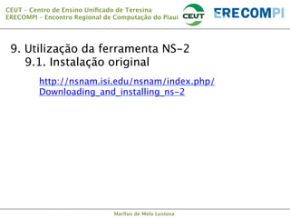 CEUT – Centro de Ensino Uniﬁcado de Teresina 
ERECOMPI – Encontro Regional de Computação do Piauí

9. Utilização da ferramenta NS-2

9.1. Instalação original


http://nsnam.isi.edu/nsnam/index.php/
Downloading_and_installing_ns-2


Marllus de Melo Lustosa

 
