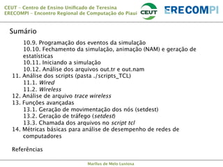 CEUT – Centro de Ensino Uniﬁcado de Teresina 
ERECOMPI – Encontro Regional de Computação do Piauí

Sumário

 
10.9. Programação dos eventos da simulação


10.10. Fechamento da simulação, animação (NAM) e geração de
estatísticas

10.11. Iniciando a simulação

10.12. Análise dos arquivos out.tr e out.nam
11. Análise dos scripts (pasta ./scripts_TCL)

11.1. Wired

11.2. Wireless
12. Análise de arquivo trace wireless
13. Funções avançadas

13.1. Geração de movimentação dos nós (setdest)

13.2. Geração de tráfego (setdest)

13.3. Chamada dos arquivos no script tcl
14. Métricas básicas para análise de desempenho de redes de
computadores

Referências
Marllus de Melo Lustosa

 
