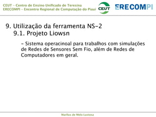 CEUT – Centro de Ensino Uniﬁcado de Teresina 
ERECOMPI – Encontro Regional de Computação do Piauí

9. Utilização da ferramenta NS-2

9.1. Projeto Liowsn


- Sistema operacinoal para trabalhos com simulações
de Redes de Sensores Sem Fio, além de Redes de
Computadores em geral.

Marllus de Melo Lustosa

 