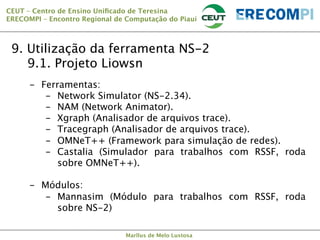 CEUT – Centro de Ensino Uniﬁcado de Teresina 
ERECOMPI – Encontro Regional de Computação do Piauí

9. Utilização da ferramenta NS-2

9.1. Projeto Liowsn
-  Ferramentas:
-  Network Simulator (NS-2.34).
-  NAM (Network Animator).
-  Xgraph (Analisador de arquivos trace).
-  Tracegraph (Analisador de arquivos trace).
-  OMNeT++ (Framework para simulação de redes).
-  Castalia (Simulador para trabalhos com RSSF, roda
sobre OMNeT++). 

-  Módulos:
-  Mannasim (Módulo para trabalhos com RSSF, roda
sobre NS-2)
Marllus de Melo Lustosa

 