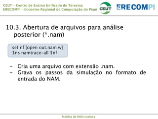 CEUT – Centro de Ensino Uniﬁcado de Teresina 
ERECOMPI – Encontro Regional de Computação do Piauí

10.3. Abertura de arquivos para análise


 posterior (*.nam)
set nf [open out.nam w]
$ns namtrace-all $nf

-  Cria uma arquivo com extensão .nam.
-  Grava os passos da simulação no formato de
entrada do NAM.


Marllus de Melo Lustosa

 