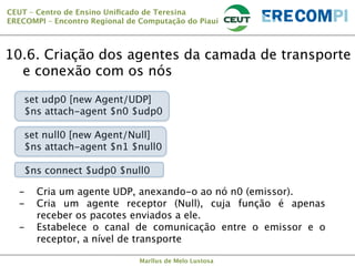 CEUT – Centro de Ensino Uniﬁcado de Teresina 
ERECOMPI – Encontro Regional de Computação do Piauí

10.6. Criação dos agentes da camada de transporte
e conexão com os nós



set udp0 [new Agent/UDP]
$ns attach-agent $n0 $udp0
set null0 [new Agent/Null]
$ns attach-agent $n1 $null0
$ns connect $udp0 $null0
- 
- 
- 



Cria um agente UDP, anexando-o ao nó n0 (emissor).
Cria um agente receptor (Null), cuja função é apenas
receber os pacotes enviados a ele.
Estabelece o canal de comunicação entre o emissor e o
receptor, a nível de transporte
Marllus de Melo Lustosa

 