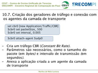 CEUT – Centro de Ensino Uniﬁcado de Teresina 
ERECOMPI – Encontro Regional de Computação do Piauí

10.7. Criação dos geradores de tráfego e conexão com
os agentes da camada de transporte



set cbr0 [new Application/Traffic/CBR] 
$cbr0 set packetSize_ 500
$cbr0 set interval_ 0.005
$cbr0 attach-agent $udp0

-  Cria um tráfego CBR (Constant Bit Rate).
-  Parâmetros são necessários, como o tamanho do
pacote (em bytes) e intervalo de transmissão (em
segundos).
-  Anexa a aplicação criada a um agente da camada
de transporte

Marllus de Melo Lustosa

 