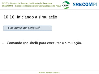 CEUT – Centro de Ensino Uniﬁcado de Teresina 
ERECOMPI – Encontro Regional de Computação do Piauí

10.10. Iniciando a simulação


$ ns nome_do_script.tcl

-  Comando (no shell) para executar a simulação.

Marllus de Melo Lustosa

 