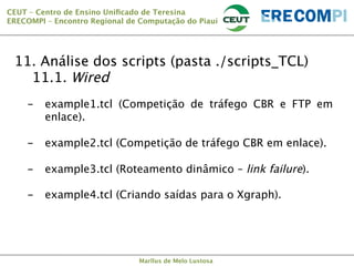 CEUT – Centro de Ensino Uniﬁcado de Teresina 
ERECOMPI – Encontro Regional de Computação do Piauí

11. Análise dos scripts (pasta ./scripts_TCL)

11.1. Wired
-  example1.tcl
enlace).

-  example2.tcl

-  example3.tcl

-  example4.tcl

(Competição de tráfego CBR e FTP em
(Competição de tráfego CBR em enlace).
(Roteamento dinâmico – link failure).
(Criando saídas para o Xgraph).

Marllus de Melo Lustosa

 