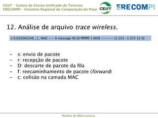 CEUT – Centro de Ensino Uniﬁcado de Teresina 
ERECOMPI – Encontro Regional de Computação do Piauí

12. Análise de arquivo trace wireless.
s 0.029365548 _1_ MAC --- 0 message 90 [0 ffffffff 1 800] ------- [1:255 -1:255 32 0]

- 
- 
- 
- 
- 

s: envio de pacote
r: recepção de pacote
D: descarte de pacote da ﬁla
f: reecaminhamento de pacote (forward)
c: colisão na camada MAC

Marllus de Melo Lustosa

 