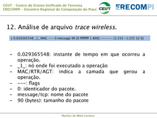 CEUT – Centro de Ensino Uniﬁcado de Teresina 
ERECOMPI – Encontro Regional de Computação do Piauí

12. Análise de arquivo trace wireless.
s 0.029365548 _1_ MAC --- 0 message 90 [0 ffffffff 1 800] ------- [1:255 -1:255 32 0]

-  0.029365548: instante de tempo em que ocorreu a
operação.
-  _1_: nó onde foi executado a operação
-  MAC/RTR/AGT: indica a camada que gerou a
operação.
-  ---: ﬂags
-  0: identicador do pacote.
-  message/tcp: nome do pacote
-  90 (bytes): tamanho do pacote


Marllus de Melo Lustosa

 