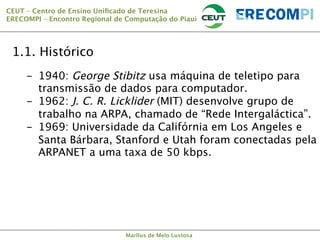 CEUT – Centro de Ensino Uniﬁcado de Teresina 
ERECOMPI – Encontro Regional de Computação do Piauí

1.1. Histórico
-  1940: George Stibitz usa máquina de teletipo para
transmissão de dados para computador.
-  1962: J. C. R. Licklider (MIT) desenvolve grupo de
trabalho na ARPA, chamado de “Rede Intergaláctica”.
-  1969: Universidade da Califórnia em Los Angeles e
Santa Bárbara, Stanford e Utah foram conectadas pela
ARPANET a uma taxa de 50 kbps.

Marllus de Melo Lustosa

 