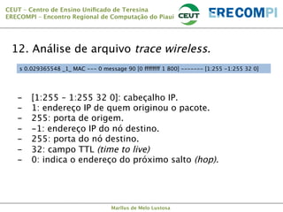 CEUT – Centro de Ensino Uniﬁcado de Teresina 
ERECOMPI – Encontro Regional de Computação do Piauí

12. Análise de arquivo trace wireless.
s 0.029365548 _1_ MAC --- 0 message 90 [0 ffffffff 1 800] ------- [1:255 -1:255 32 0]

- 
- 
- 
- 
- 
- 
- 



[1:255 – 1:255 32 0]: cabeçalho IP.
1: endereço IP de quem originou o pacote.
255: porta de origem.
-1: endereço IP do nó destino.
255: porta do nó destino.
32: campo TTL (time to live)
0: indica o endereço do próximo salto (hop).

Marllus de Melo Lustosa

 