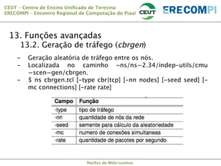 CEUT – Centro de Ensino Uniﬁcado de Teresina 
ERECOMPI – Encontro Regional de Computação do Piauí

13. Funções avançadas


13.2. Geração de tráfego (cbrgen)

- 
- 
- 

Geração aleatória de tráfego entre os nós.
Localizada no caminho ~ns/ns−2.34/indep-utils/cmu
−scen−gen/cbrgen.
$ ns cbrgen.tcl [-type cbr|tcp] [-nn nodes] [-seed seed] [mc connections] [-rate rate]

Marllus de Melo Lustosa

 