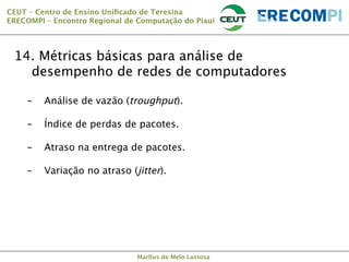 CEUT – Centro de Ensino Uniﬁcado de Teresina 
ERECOMPI – Encontro Regional de Computação do Piauí

14. Métricas básicas para análise de
desempenho de redes de computadores
- 

- 

- 

- 


Análise de vazão (troughput).
Índice de perdas de pacotes.
Atraso na entrega de pacotes.
Variação no atraso (jitter).

Marllus de Melo Lustosa

 