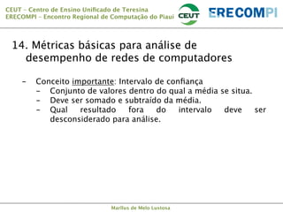 CEUT – Centro de Ensino Uniﬁcado de Teresina 
ERECOMPI – Encontro Regional de Computação do Piauí

14. Métricas básicas para análise de
desempenho de redes de computadores
- 

Conceito importante: Intervalo de conﬁança
-  Conjunto de valores dentro do qual a média se situa.
-  Deve ser somado e subtraído da média.
-  Qual
resultado
fora
do
intervalo
deve
ser
desconsiderado para análise.

Marllus de Melo Lustosa

 