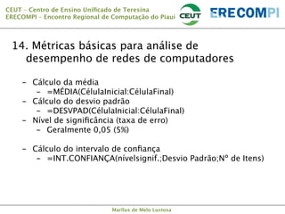 CEUT – Centro de Ensino Uniﬁcado de Teresina 
ERECOMPI – Encontro Regional de Computação do Piauí

14. Métricas básicas para análise de
desempenho de redes de computadores
-  Cálculo da média
-  =MÉDIA(CélulaInicial:CélulaFinal)
-  Cálculo do desvio padrão
-  =DESVPAD(CélulaInicial:CélulaFinal)
-  Nível de signiﬁcância (taxa de erro)
-  Geralmente 0,05 (5%)
-  Cálculo do intervalo de conﬁança
-  =INT.CONFIANÇA(nívelsignif.;Desvio Padrão;Nº de Itens)

Marllus de Melo Lustosa

 