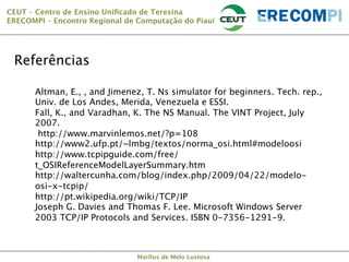 CEUT – Centro de Ensino Uniﬁcado de Teresina 
ERECOMPI – Encontro Regional de Computação do Piauí

Referências
Altman, E., , and Jimenez, T. Ns simulator for beginners. Tech. rep.,
Univ. de Los Andes, Merida, Venezuela e ESSI.
Fall, K., and Varadhan, K. The NS Manual. The VINT Project, July
2007.
http://www.marvinlemos.net/?p=108
http://www2.ufp.pt/~lmbg/textos/norma_osi.html#modeloosi
http://www.tcpipguide.com/free/
t_OSIReferenceModelLayerSummary.htm 
http://waltercunha.com/blog/index.php/2009/04/22/modeloosi-x-tcpip/ 
http://pt.wikipedia.org/wiki/TCP/IP
Joseph G. Davies and Thomas F. Lee. Microsoft Windows Server
2003 TCP/IP Protocols and Services. ISBN 0-7356-1291-9.

Marllus de Melo Lustosa

 