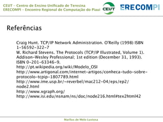 CEUT – Centro de Ensino Uniﬁcado de Teresina 
ERECOMPI – Encontro Regional de Computação do Piauí

Referências
Craig Hunt. TCP/IP Network Administration. O'Reilly (1998) ISBN
1-56592-322-7 
W. Richard Stevens. The Protocols (TCP/IP Illustrated, Volume 1).
Addison-Wesley Professional; 1st edition (December 31, 1993).
ISBN 0-201-63346-9. 
http://pt.wikipedia.org/wiki/Modelo_OSI
http://www.artigonal.com/internet-artigos/conheca-tudo-sobreprotocolo-tcpip-1807789.html
http://www.ime.usp.br/~reverbel/mac212-04/eps/ep2/
node2.html
http://www.xgraph.org/
http://www.isi.edu/nsnam/ns/doc/node216.html#tex2html42


Marllus de Melo Lustosa

 